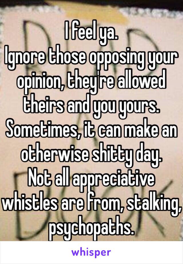 I feel ya.
Ignore those opposing your opinion, they're allowed theirs and you yours.
Sometimes, it can make an otherwise shitty day.
Not all appreciative whistles are from, stalking, psychopaths. 