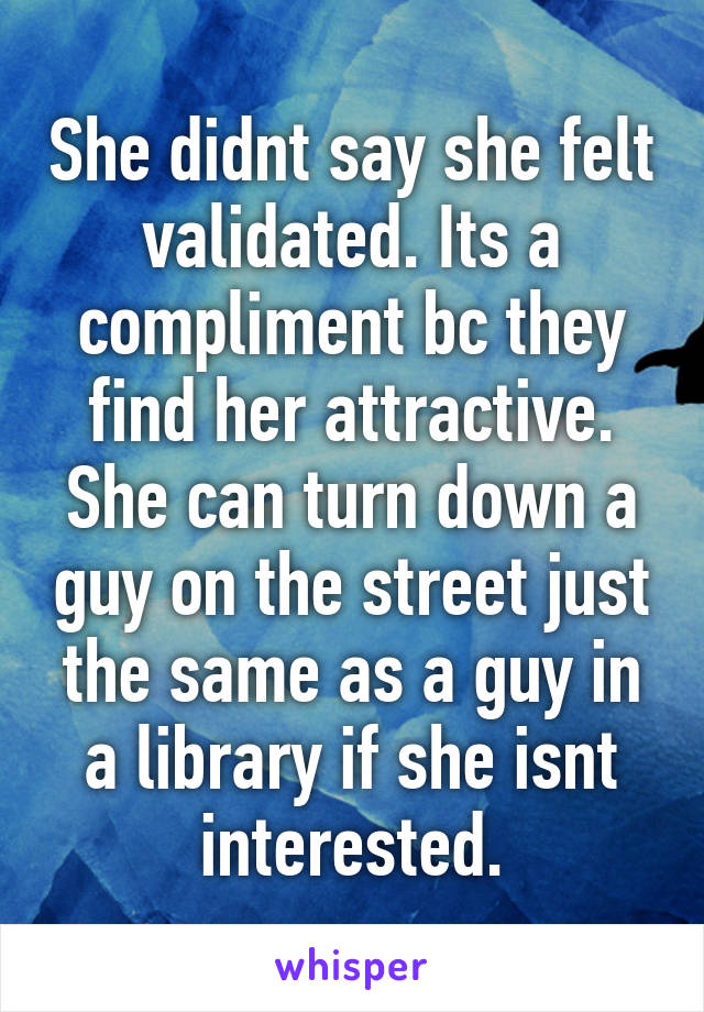 She didnt say she felt validated. Its a compliment bc they find her attractive. She can turn down a guy on the street just the same as a guy in a library if she isnt interested.