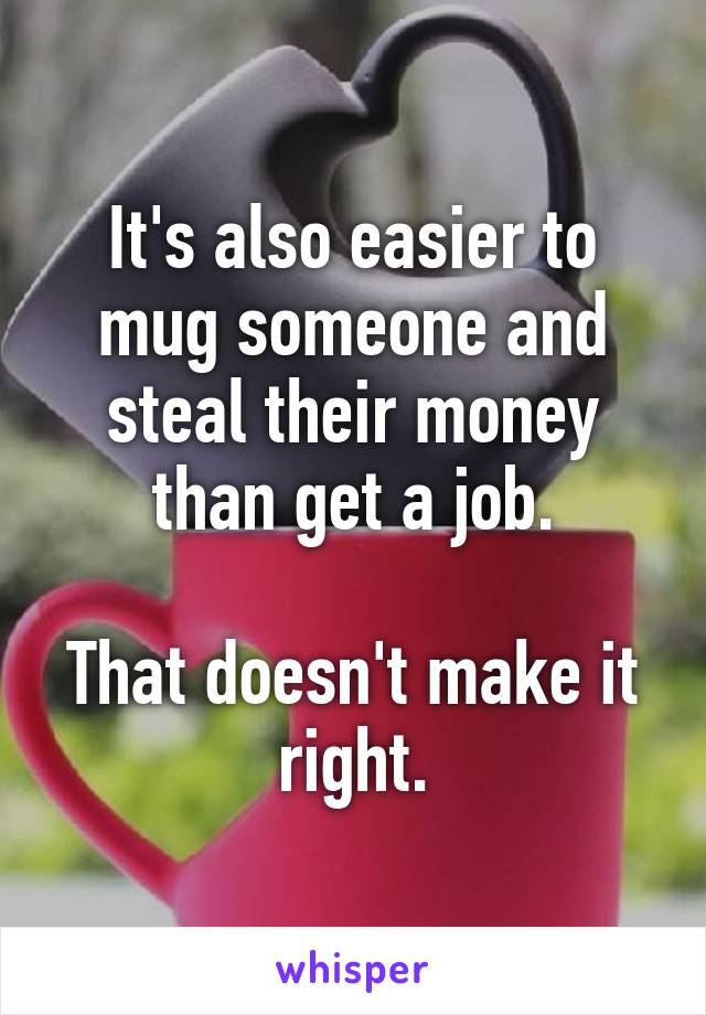 It's also easier to mug someone and steal their money than get a job.

That doesn't make it right.