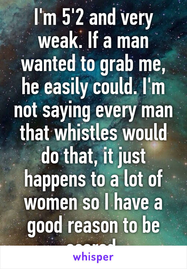 I'm 5'2 and very weak. If a man wanted to grab me, he easily could. I'm not saying every man that whistles would do that, it just happens to a lot of women so I have a good reason to be scared.