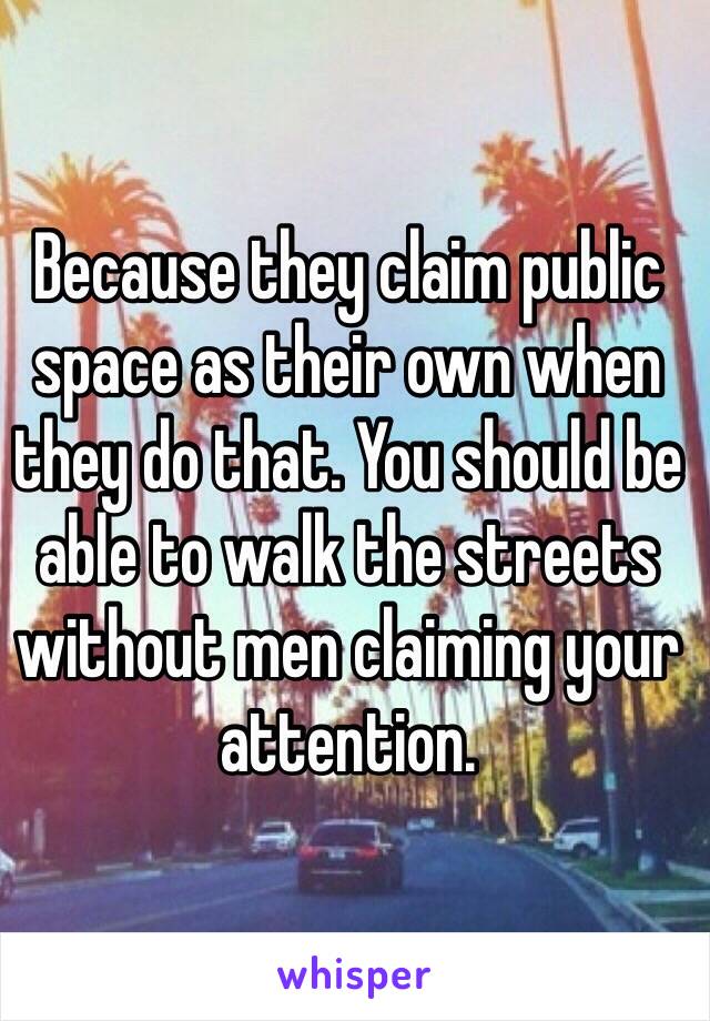 Because they claim public space as their own when they do that. You should be able to walk the streets without men claiming your attention.