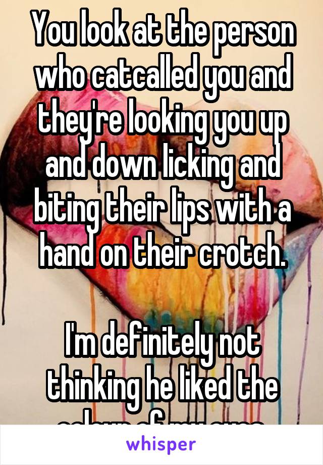 You look at the person who catcalled you and they're looking you up and down licking and biting their lips with a hand on their crotch.

I'm definitely not thinking he liked the colour of my eyes.