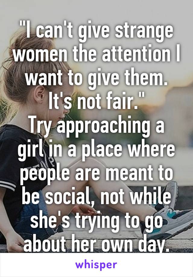 "I can't give strange women the attention I want to give them. It's not fair."
Try approaching a girl in a place where people are meant to be social, not while she's trying to go about her own day.