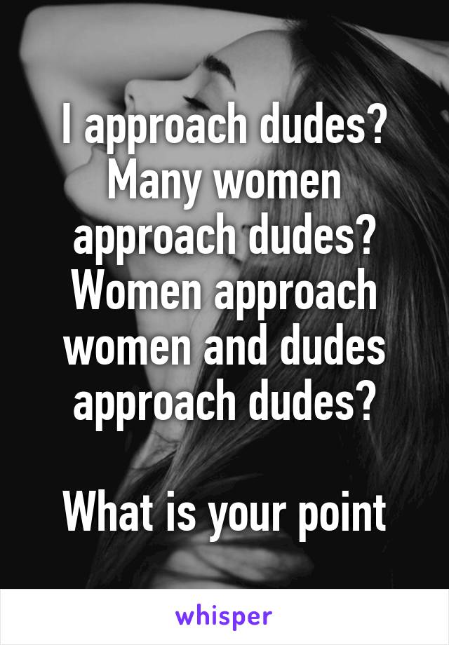 I approach dudes? Many women approach dudes? Women approach women and dudes approach dudes?

What is your point