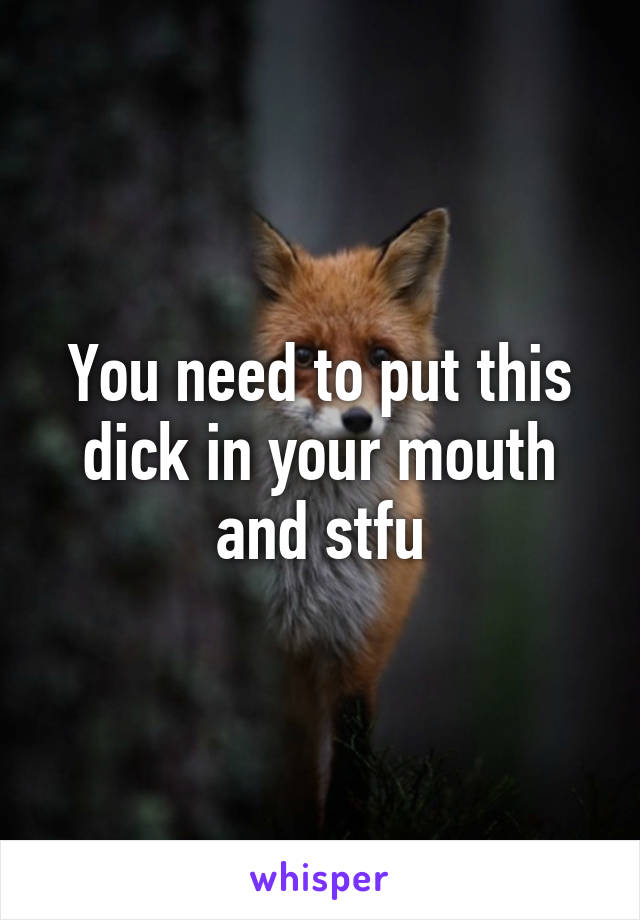 You need to put this dick in your mouth and stfu