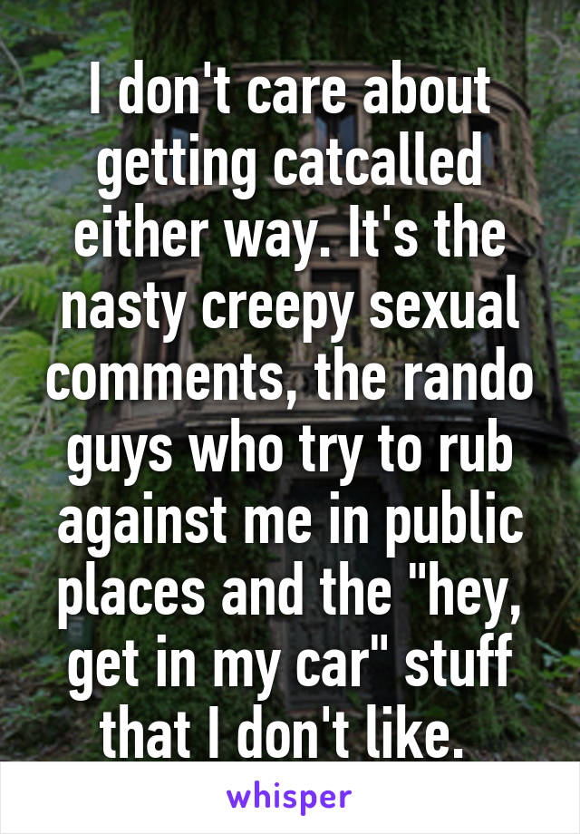 I don't care about getting catcalled either way. It's the nasty creepy sexual comments, the rando guys who try to rub against me in public places and the "hey, get in my car" stuff that I don't like. 