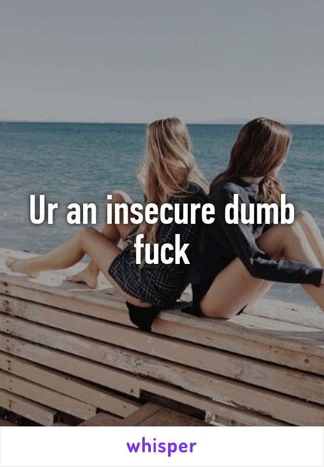 Ur an insecure dumb fuck