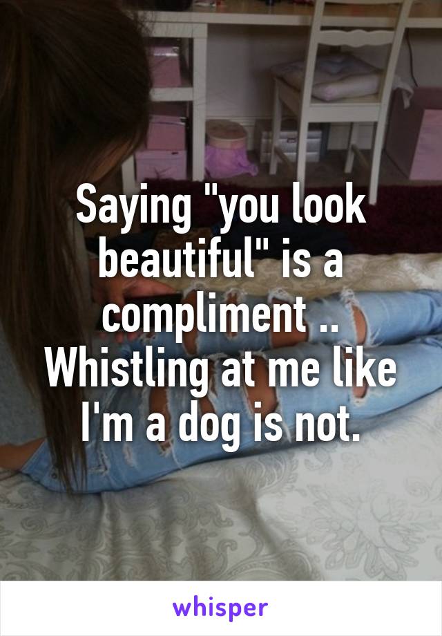 Saying "you look beautiful" is a compliment .. Whistling at me like I'm a dog is not.