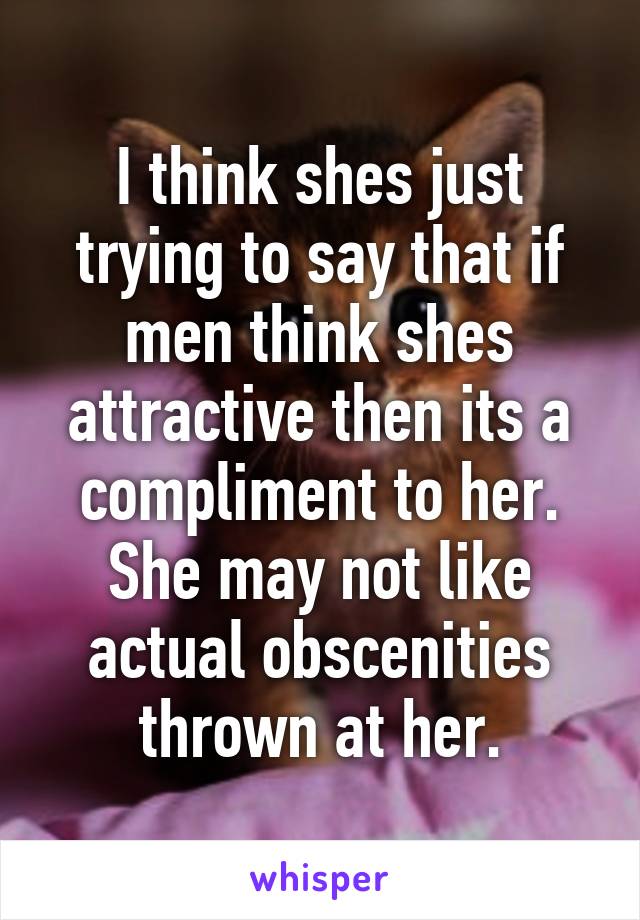 I think shes just trying to say that if men think shes attractive then its a compliment to her. She may not like actual obscenities thrown at her.