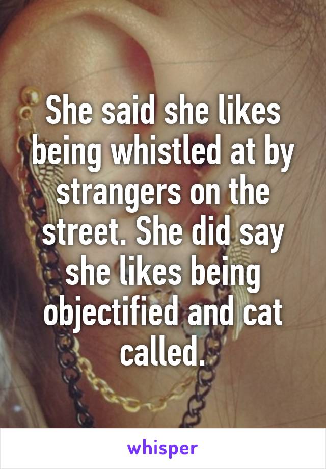 She said she likes being whistled at by strangers on the street. She did say she likes being objectified and cat called.