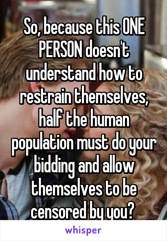 So, because this ONE PERSON doesn't understand how to restrain themselves, half the human population must do your bidding and allow themselves to be censored by you? 