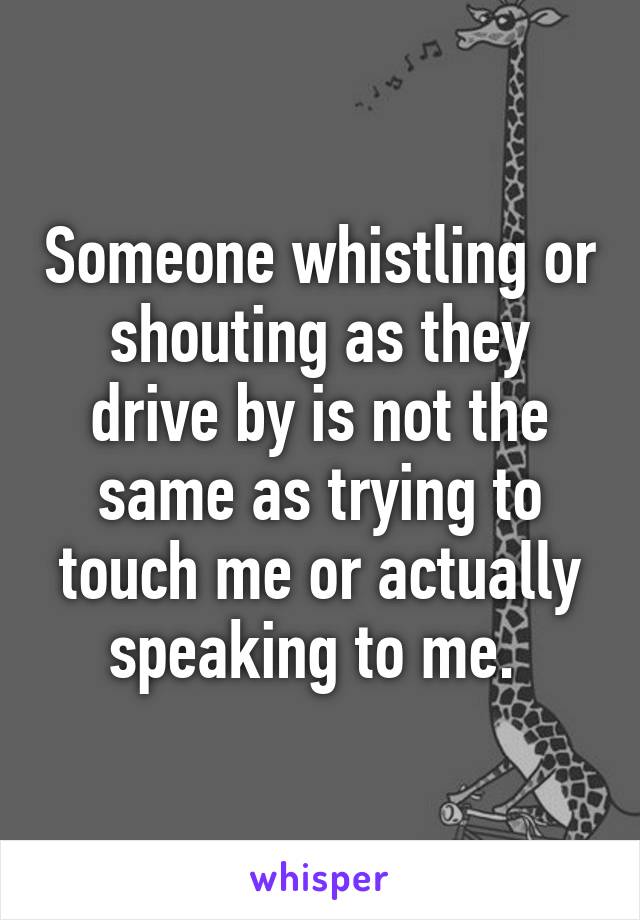 Someone whistling or shouting as they drive by is not the same as trying to touch me or actually speaking to me. 