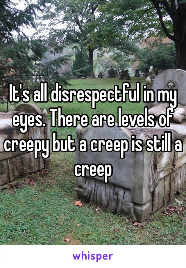 It's all disrespectful in my eyes. There are levels of creepy but a creep is still a creep 