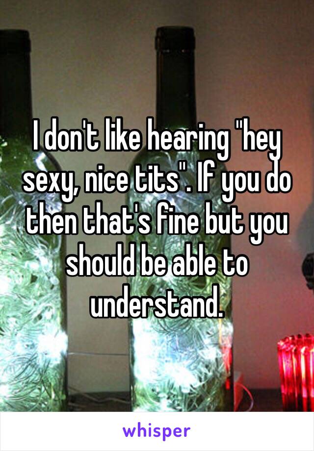 I don't like hearing "hey sexy, nice tits". If you do then that's fine but you should be able to understand.