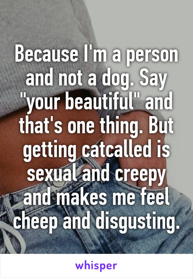 Because I'm a person and not a dog. Say "your beautiful" and that's one thing. But getting catcalled is sexual and creepy and makes me feel cheep and disgusting.