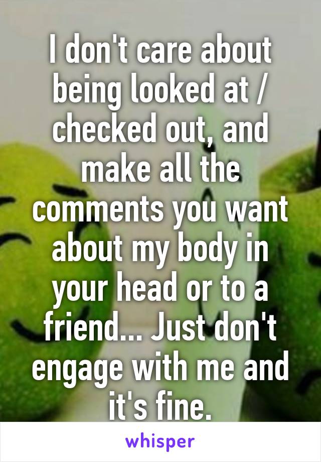 I don't care about being looked at / checked out, and make all the comments you want about my body in your head or to a friend... Just don't engage with me and it's fine.