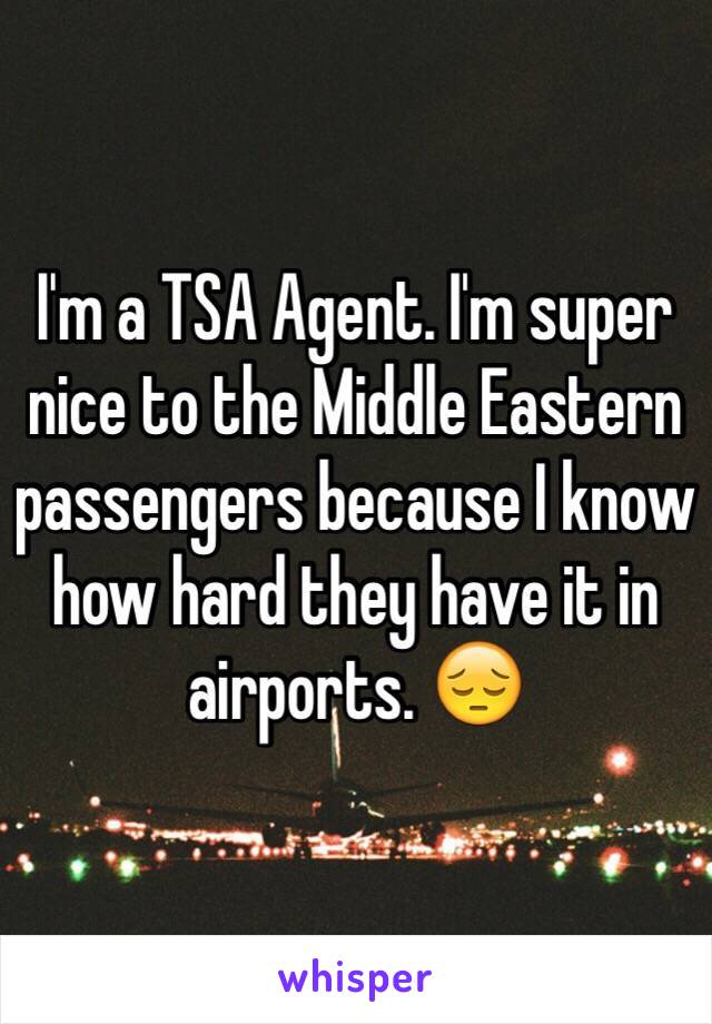 I'm a TSA Agent. I'm super nice to the Middle Eastern passengers because I know how hard they have it in airports. 😔