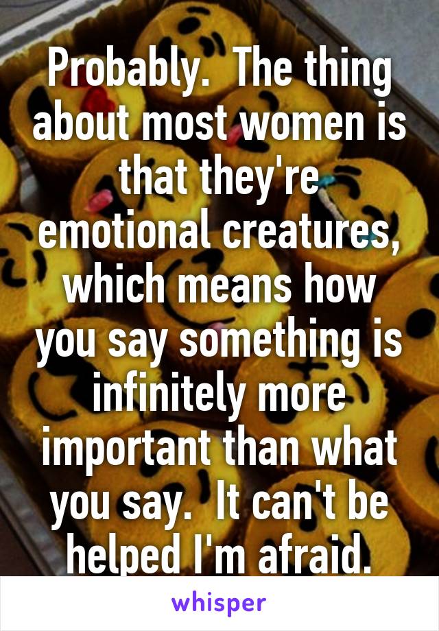 Probably.  The thing about most women is that they're emotional creatures, which means how you say something is infinitely more important than what you say.  It can't be helped I'm afraid.