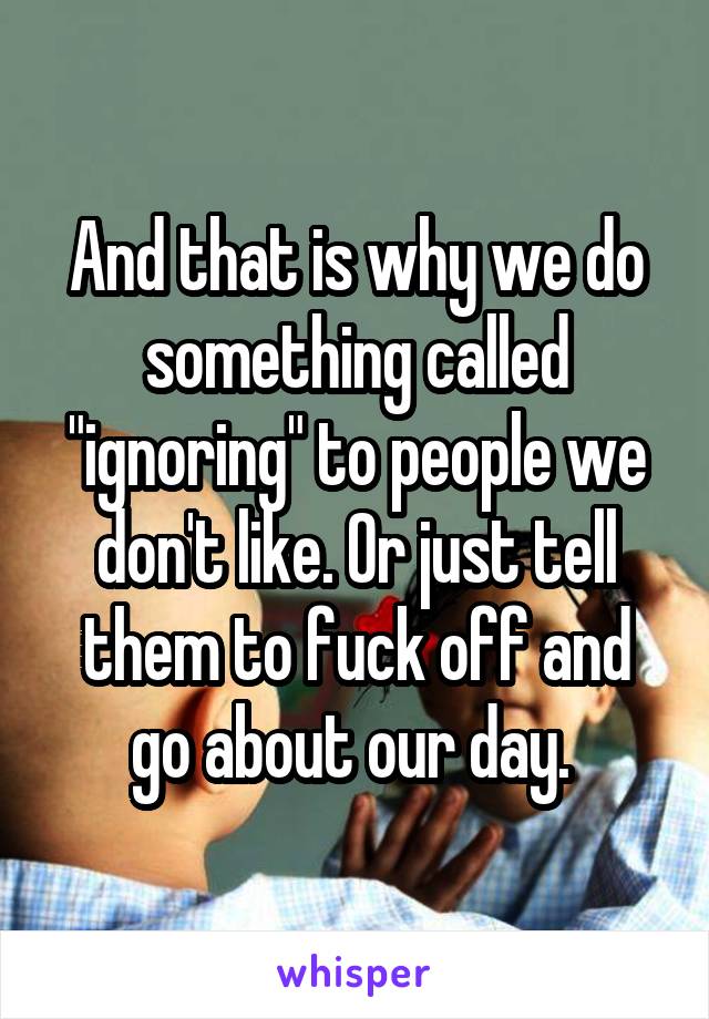 And that is why we do something called "ignoring" to people we don't like. Or just tell them to fuck off and go about our day. 