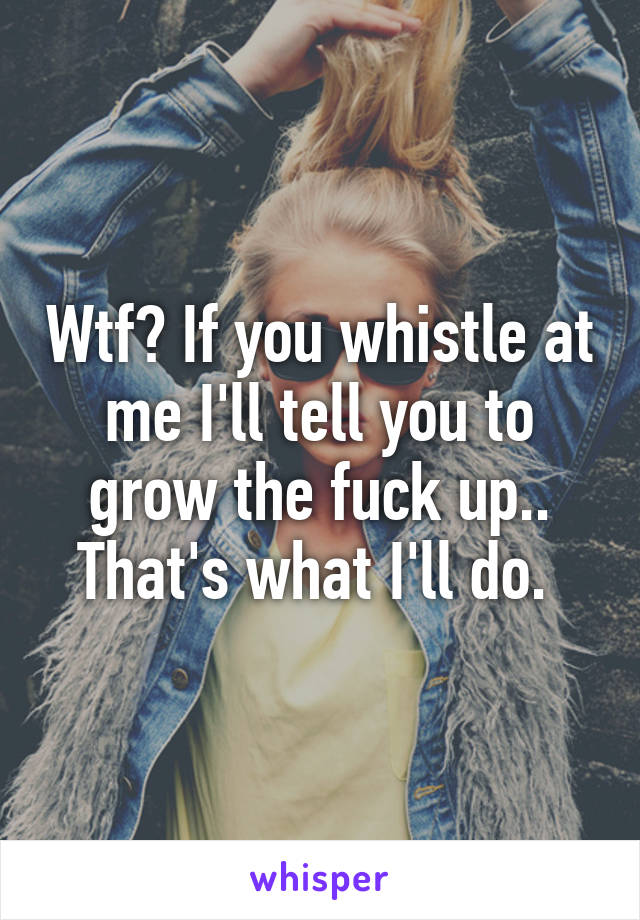 Wtf? If you whistle at me I'll tell you to grow the fuck up.. That's what I'll do. 