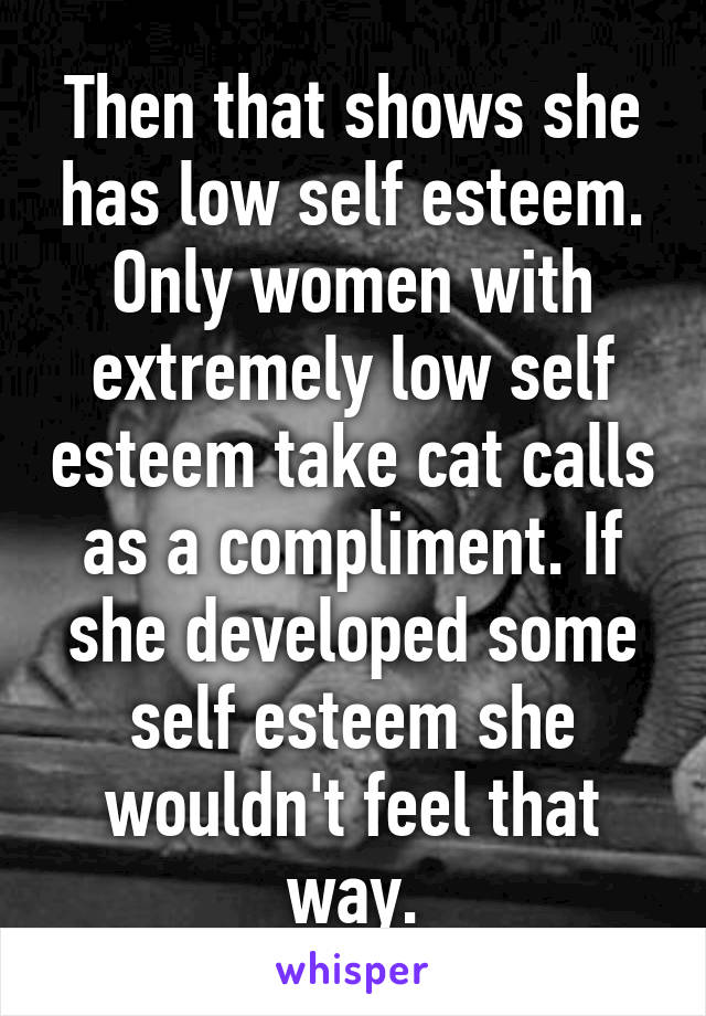 Then that shows she has low self esteem. Only women with extremely low self esteem take cat calls as a compliment. If she developed some self esteem she wouldn't feel that way.