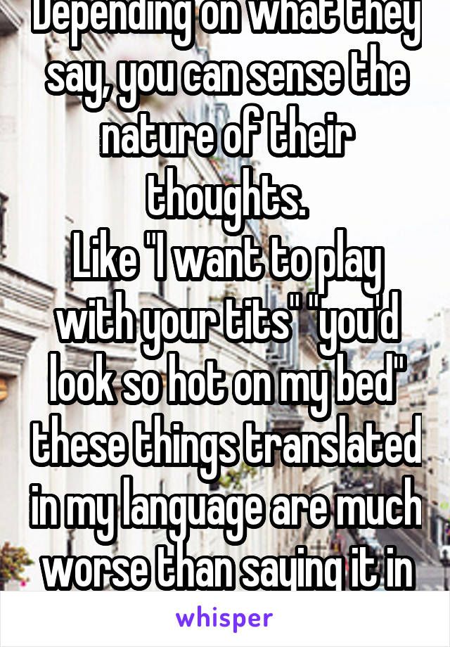 Depending on what they say, you can sense the nature of their thoughts.
Like "I want to play with your tits" "you'd look so hot on my bed" these things translated in my language are much worse than saying it in english.