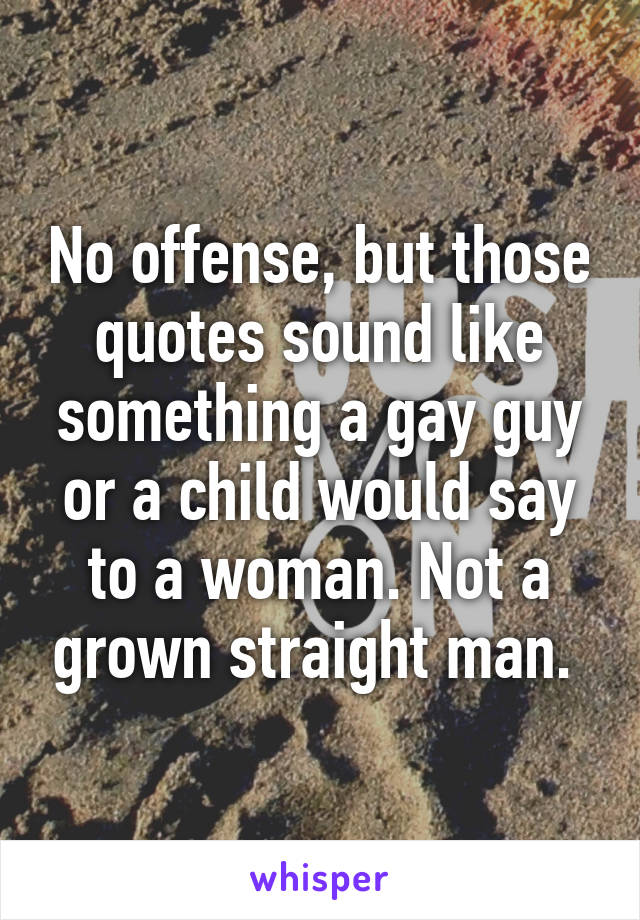 No offense, but those quotes sound like something a gay guy or a child would say to a woman. Not a grown straight man. 