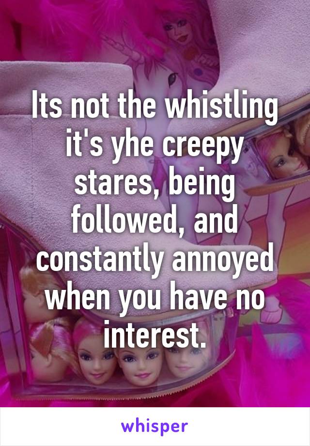 Its not the whistling it's yhe creepy stares, being followed, and constantly annoyed when you have no interest.