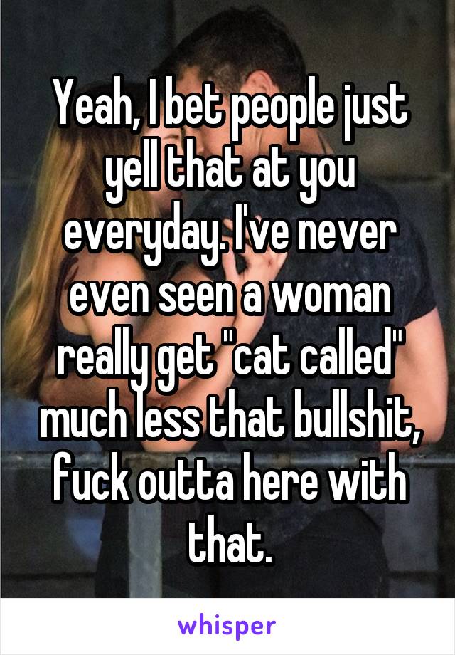 Yeah, I bet people just yell that at you everyday. I've never even seen a woman really get "cat called" much less that bullshit, fuck outta here with that.