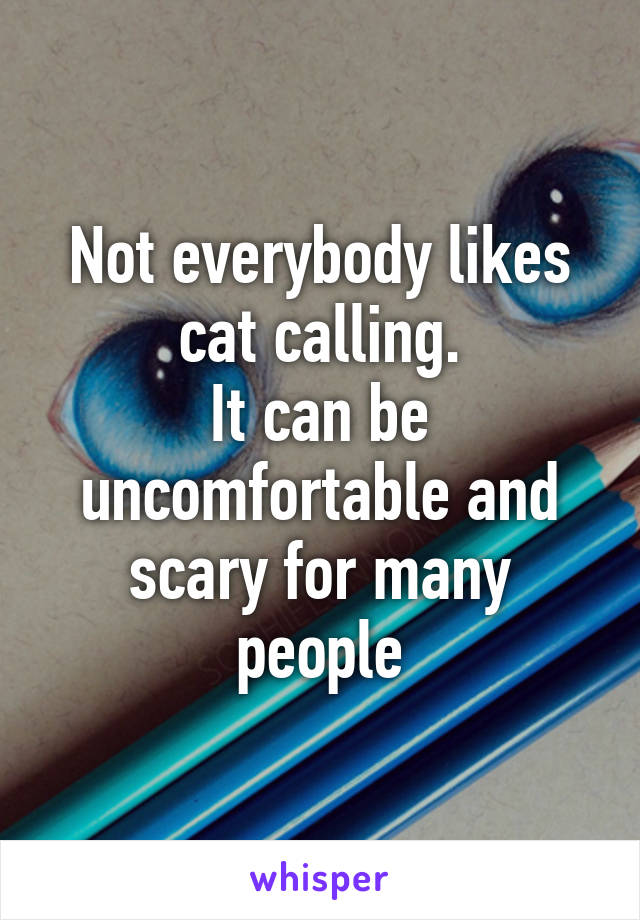 Not everybody likes cat calling.
It can be uncomfortable and scary for many people