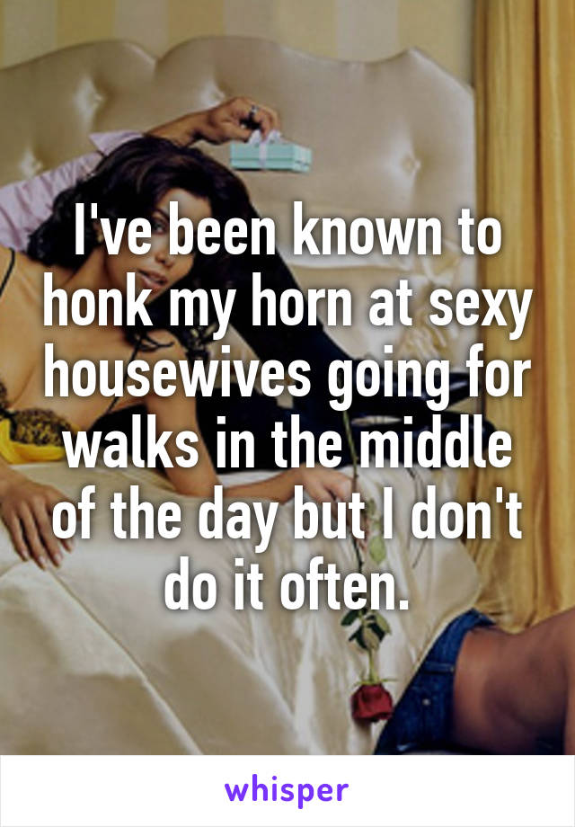 I've been known to honk my horn at sexy housewives going for walks in the middle of the day but I don't do it often.