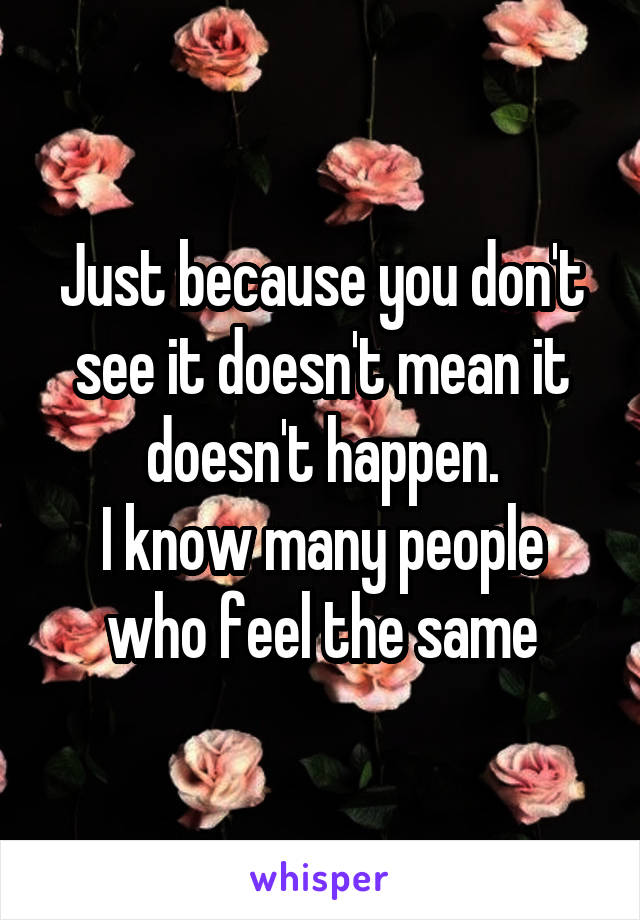 Just because you don't see it doesn't mean it doesn't happen.
I know many people who feel the same