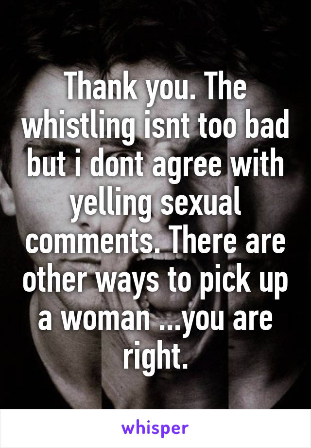 Thank you. The whistling isnt too bad but i dont agree with yelling sexual comments. There are other ways to pick up a woman ...you are right.