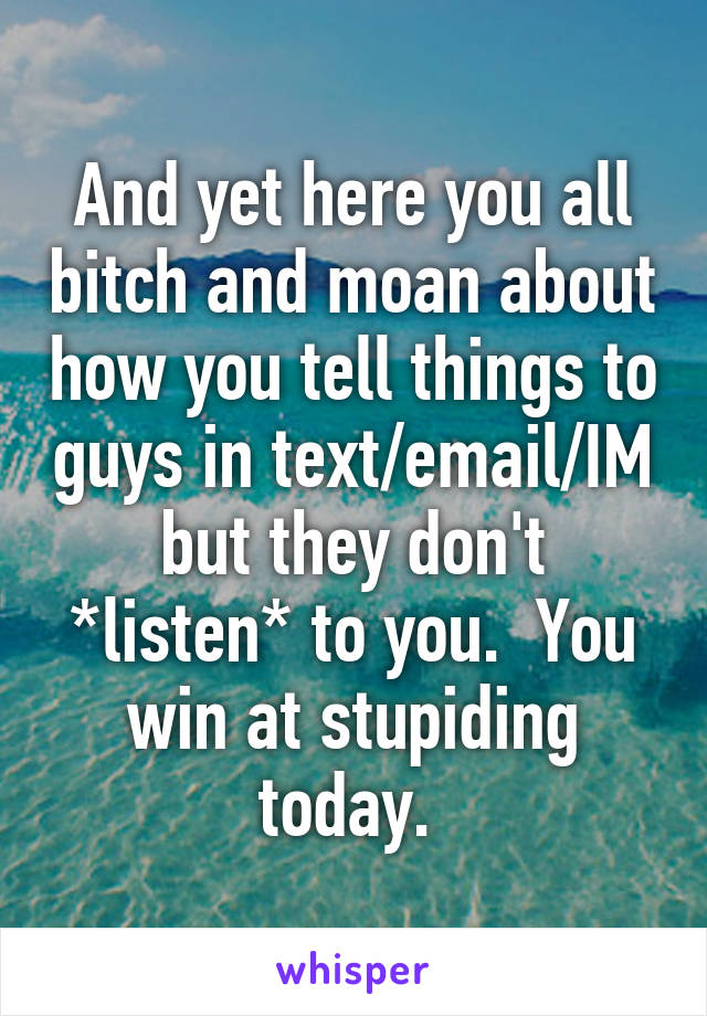 And yet here you all bitch and moan about how you tell things to guys in text/email/IM but they don't *listen* to you.  You win at stupiding today. 