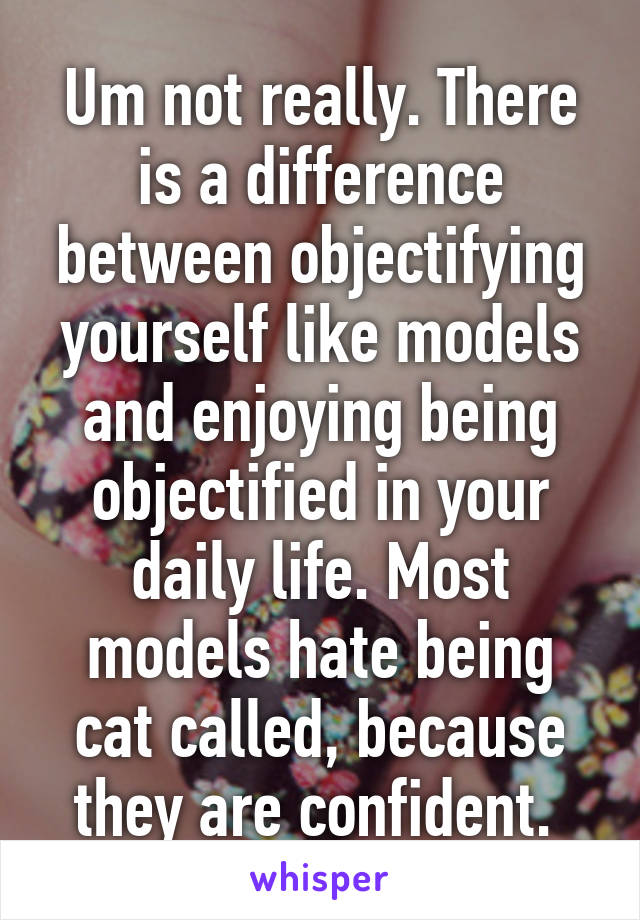 Um not really. There is a difference between objectifying yourself like models and enjoying being objectified in your daily life. Most models hate being cat called, because they are confident. 