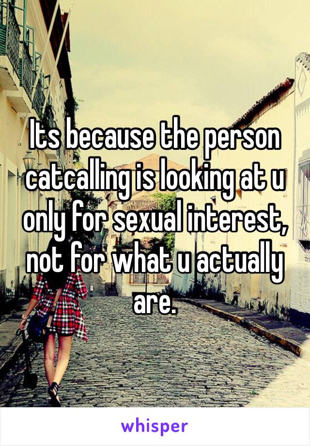 Its because the person catcalling is looking at u only for sexual interest, not for what u actually are.