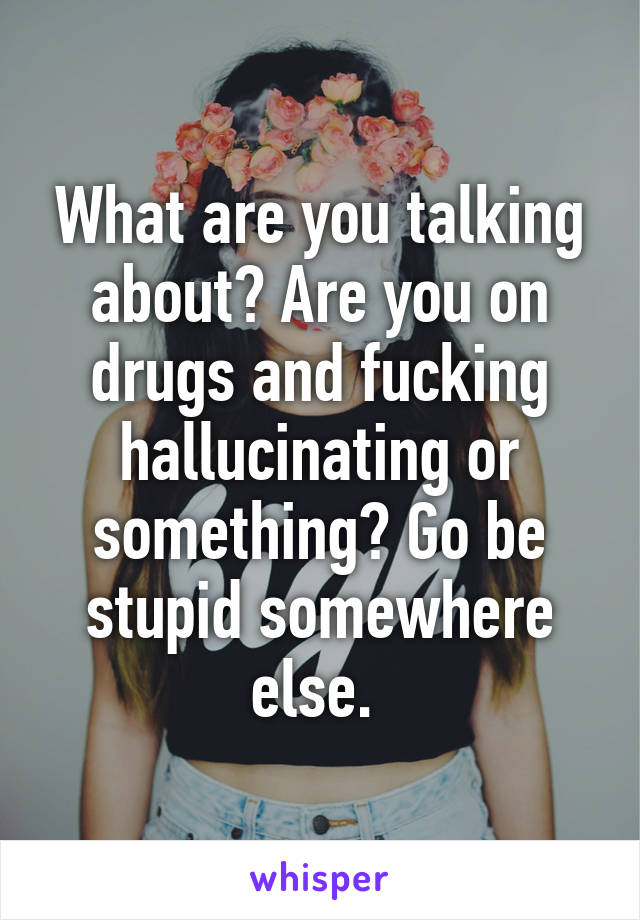 What are you talking about? Are you on drugs and fucking hallucinating or something? Go be stupid somewhere else. 