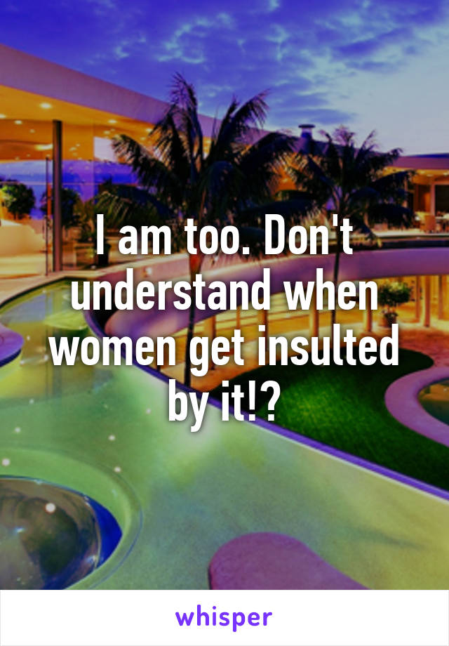 I am too. Don't understand when women get insulted by it!?