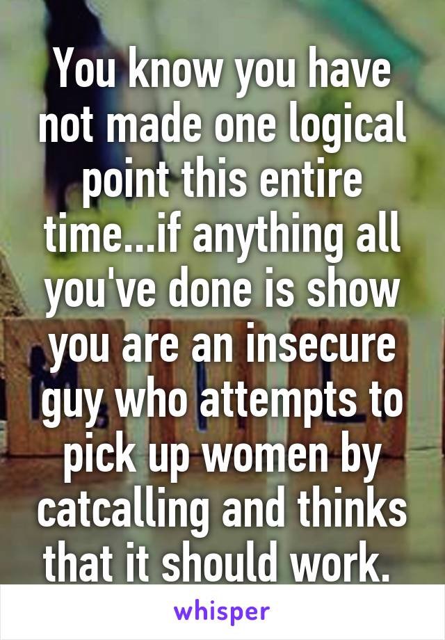 You know you have not made one logical point this entire time...if anything all you've done is show you are an insecure guy who attempts to pick up women by catcalling and thinks that it should work. 