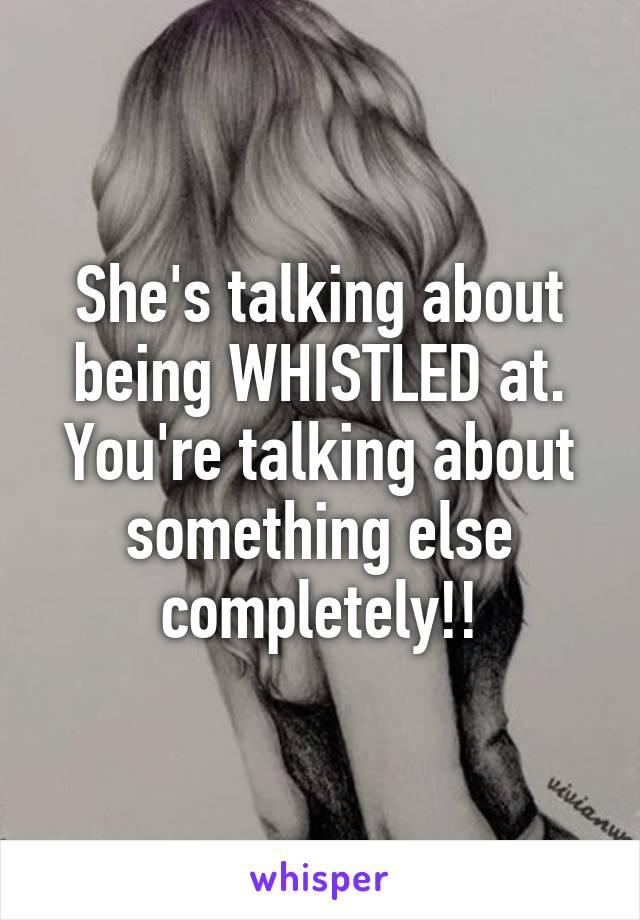 She's talking about being WHISTLED at. You're talking about something else completely!!