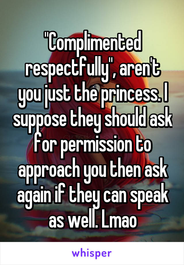 "Complimented respectfully", aren't you just the princess. I suppose they should ask for permission to approach you then ask again if they can speak as well. Lmao