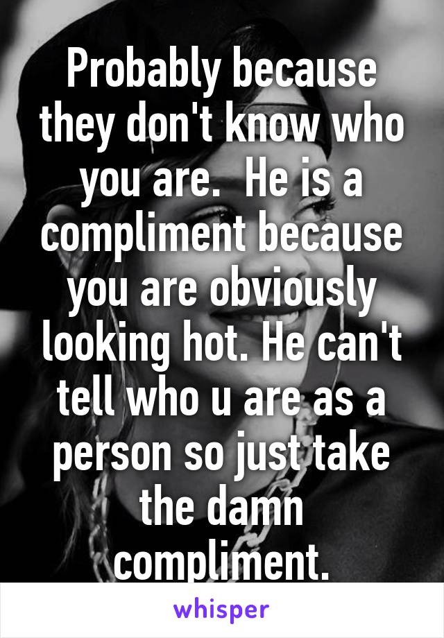 Probably because they don't know who you are.  He is a compliment because you are obviously looking hot. He can't tell who u are as a person so just take the damn compliment.