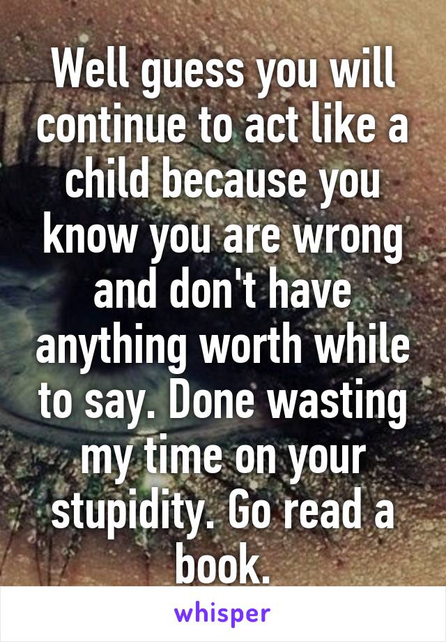 Well guess you will continue to act like a child because you know you are wrong and don't have anything worth while to say. Done wasting my time on your stupidity. Go read a book.