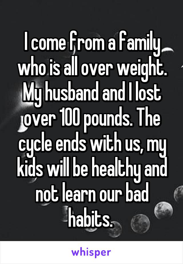 I come from a family who is all over weight. My husband and I lost over 100 pounds. The cycle ends with us, my kids will be healthy and not learn our bad habits. 