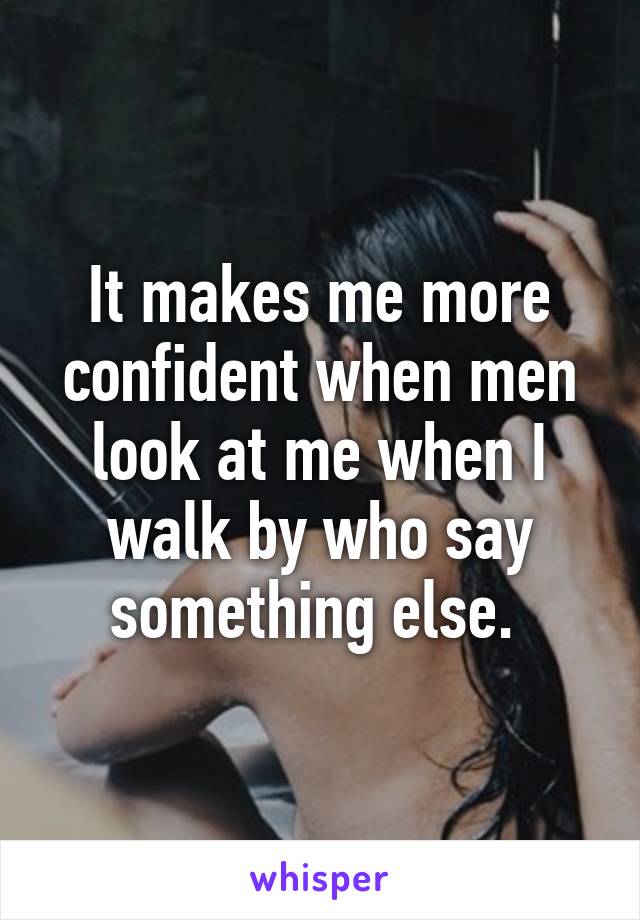 It makes me more confident when men look at me when I walk by who say something else. 