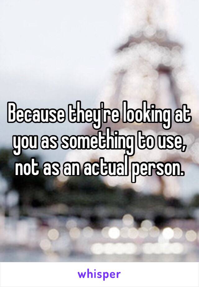 Because they're looking at you as something to use, not as an actual person.