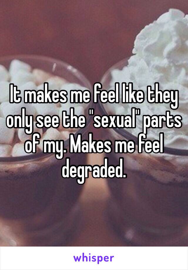 It makes me feel like they only see the "sexual" parts of my. Makes me feel degraded. 