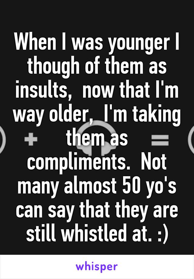 When I was younger I though of them as insults,  now that I'm way older,  I'm taking them as compliments.  Not many almost 50 yo's can say that they are still whistled at. :)