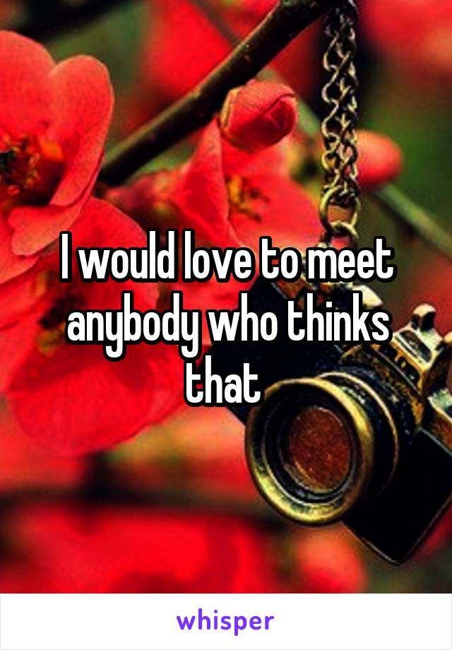 I would love to meet anybody who thinks that 