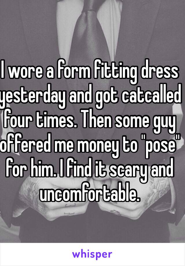 I wore a form fitting dress yesterday and got catcalled four times. Then some guy offered me money to "pose" for him. I find it scary and uncomfortable. 